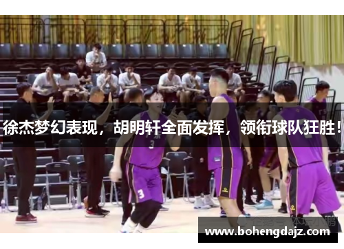 徐杰梦幻表现，胡明轩全面发挥，领衔球队狂胜！